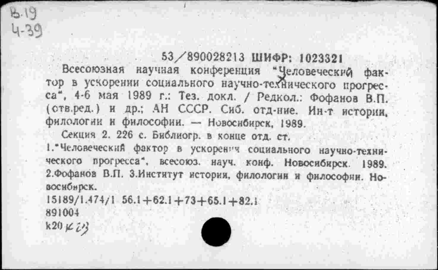 ﻿53/890028213 ШИФР: 1023321
Всесоюзная научная конференция “Человеческий фактор в ускорении социального научно-те.г’йического прогресса“, 4-6 мая 1989 г.: Тез. докл. / Редкол.; Фофанов В.П, (отв.ред.) и др.; АН СССР. Сиб. отд-ние. Ин-т истории, филологии и философии. — Новосибирск, 1989.
Секция 2. 226 с. Библиогр. в конце отд. ст.
1.	“Человеческий фактор в ускорения социального научно-технического прогресса“, всесоюз. науч. конф. Новосибирск. 1989.
2,	Фофаноа В.П. З.Институт истории, филологии и философии. Новосибирск.
15189/1.474/1 56.1+62.14-73+65.1+82.1 891004